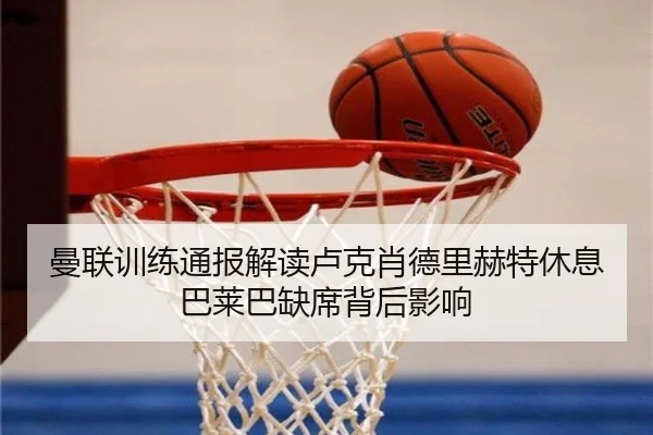 曼联训练通报解读卢克肖德里赫特休息巴莱巴缺席背后影响